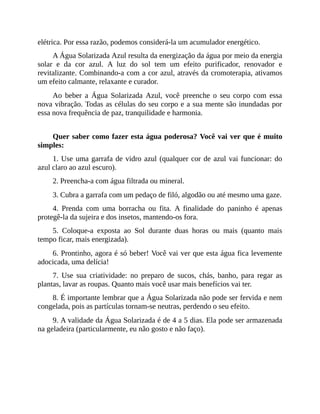 elétrica. Por essa razão, podemos considerá-la um acumulador energético.
A Água Solarizada Azul resulta da energização da água por meio da energia
solar e da cor azul. A luz do sol tem um efeito purificador, renovador e
revitalizante. Combinando-a com a cor azul, através da cromoterapia, ativamos
um efeito calmante, relaxante e curador.
Ao beber a Água Solarizada Azul, você preenche o seu corpo com essa
nova vibração. Todas as células do seu corpo e a sua mente são inundadas por
essa nova frequência de paz, tranquilidade e harmonia.
Quer saber como fazer esta água poderosa? Você vai ver que é muito
simples:
1. Use uma garrafa de vidro azul (qualquer cor de azul vai funcionar: do
azul claro ao azul escuro).
2. Preencha-a com água filtrada ou mineral.
3. Cubra a garrafa com um pedaço de filó, algodão ou até mesmo uma gaze.
4. Prenda com uma borracha ou fita. A finalidade do paninho é apenas
protegê-la da sujeira e dos insetos, mantendo-os fora.
5. Coloque-a exposta ao Sol durante duas horas ou mais (quanto mais
tempo ficar, mais energizada).
6. Prontinho, agora é só beber! Você vai ver que esta água fica levemente
adocicada, uma delícia!
7. Use sua criatividade: no preparo de sucos, chás, banho, para regar as
plantas, lavar as roupas. Quanto mais você usar mais benefícios vai ter.
8. É importante lembrar que a Água Solarizada não pode ser fervida e nem
congelada, pois as partículas tornam-se neutras, perdendo o seu efeito.
9. A validade da Água Solarizada é de 4 a 5 dias. Ela pode ser armazenada
na geladeira (particularmente, eu não gosto e não faço).
 