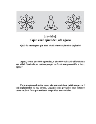 [revisão]
o que você aprendeu até agora
Qual é a mensagem que mais tocou seu coração neste capítulo?
Agora, com o que você aprendeu, o que você vai fazer diferente na
sua vida? Quais são as mudanças que você está comprometido a fazer
agora?
Faça um plano de ação: quais são os exercícios e práticas que você
vai implementar na sua rotina. Organize seus próximos dias listando
como você vai fazer para colocar em prática os exercícios:
 