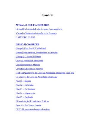Sumário
AFINAL, O QUE É ANSIEDADE?
[Armadilha] Ansiedade não é causa, é consequência
[Causa] A Síndrome da Ausência da Presença
O MÉTODO CLARA
[PASSO 1] CONHECER
[Porquê] Vida Atual X Vida Ideal
[Mente] Pensamentos, Sentimentos e Emoções
[Energia] O Poder da Mente
Ciclo da Ansiedade Emocional
Condicionamentos Mentais
Circuitos Emocionais Reativos
[TESTE] Qual Nível do Ciclo da Ansiedade Emocional você está
Os 5 Níveis do Ciclo da Ansiedade Emocional
Nível 1 – Inércia
Nível 2 – Escuridão
Nível 3 – Eu Sozinho
Nível 4 – Julgamento
Nível 5 – Explosão
[Hora da Ação] Exercícios e Práticas
Exercício de Clareza Interior
["PP"] Momento do Presente Precioso
 