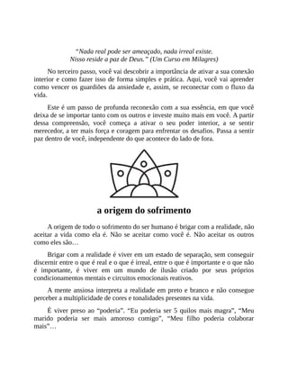 “Nada real pode ser ameaçado, nada irreal existe.
Nisso reside a paz de Deus.” (Um Curso em Milagres)
No terceiro passo, você vai descobrir a importância de ativar a sua conexão
interior e como fazer isso de forma simples e prática. Aqui, você vai aprender
como vencer os guardiões da ansiedade e, assim, se reconectar com o fluxo da
vida.
Este é um passo de profunda reconexão com a sua essência, em que você
deixa de se importar tanto com os outros e investe muito mais em você. A partir
dessa compreensão, você começa a ativar o seu poder interior, a se sentir
merecedor, a ter mais força e coragem para enfrentar os desafios. Passa a sentir
paz dentro de você, independente do que acontece do lado de fora.
a origem do sofrimento
A origem de todo o sofrimento do ser humano é brigar com a realidade, não
aceitar a vida como ela é. Não se aceitar como você é. Não aceitar os outros
como eles são…
Brigar com a realidade é viver em um estado de separação, sem conseguir
discernir entre o que é real e o que é irreal, entre o que é importante e o que não
é importante, é viver em um mundo de ilusão criado por seus próprios
condicionamentos mentais e circuitos emocionais reativos.
A mente ansiosa interpreta a realidade em preto e branco e não consegue
perceber a multiplicidade de cores e tonalidades presentes na vida.
É viver preso ao “poderia”. “Eu poderia ser 5 quilos mais magra”, “Meu
marido poderia ser mais amoroso comigo”, “Meu filho poderia colaborar
mais”…
 