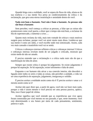 Quando briga com a realidade, você se separa do fluxo da vida, afasta-se da
sua essência e a sua mente fica presa ao condicionamento da crítica e da
reclamação, que gera uma eterna insatisfação e ansiedade dentro de você.
Nada está bom o bastante. Você não é bom o bastante. As pessoas não
são boas o bastante.
Sem perceber, você começa a criticar as pessoas, a falar que as coisas não
aconteceram como você queria, a dizer que o tempo não está bom, a reclamar da
fila do supermercado, a lamentar a crise….
Quanto mais reclama da vida, mais tem vontade de criticar e mais motivos
surgem para reclamar, porque você vai atrair muito mais disso. Lembre-se que
sua mente é como um rádio, e você escolhe onde está sintonizado. Assim, cada
vez mais cansado e insatisfeito você vai se sentir.
Críticas e cobranças externas refletem críticas e cobranças internas! Críticas
e cobranças internas revelam medo de ser julgado e criticado, mostram que
existe medo de não ser amado.
É preciso entender que a reclamação e a crítica nada mais são do que a
manifestação da falta de amor.
Sempre que existir crítica é porque há julgamento. Se existe julgamento é
porque há separação. Se há separação, existe sofrimento e falta de amor.
Enquanto o ser humano não ativar a sua conexão interior, não descobrir a
ligação entre todos os seres e todas as coisas, não perceber a unidade, a vida vai
ser uma experiência de separação, julgamento, insegurança e solidão.
É preciso aceitar a realidade assim como ela é! É preciso aceitar e amar a si
mesmo assim como se é!
Aceitar não quer dizer que, a partir de agora, você não vai fazer mais nada,
porque a vida é assim mesmo e você precisa ser uma pessoa passiva, apática.
Não, isso é fazer papel de vítima.
Aceitar significa que você entende que as experiências que vive agora
foram construídas por você mesmo no seu passado, e que, neste momento, você
está determinando o seu futuro por meio de cada pensamento, sentimento,
palavra e ação.
 