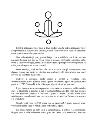 Existem coisas que você pode e deve mudar. Mas há outras coisas que você
não pode mudar. No próximo capítulo, vamos falar sobre isso, você vai descobrir
o que pode e o que não pode mudar.
Mas saiba desde já que, quando briga com a realidade, você não está no
presente. Sempre que bate de frente com a realidade, você tenta controlar a vida,
corta o fluxo de energia, sente-se sozinho e tem a percepção de que precisa se
esforçar muito para ter pouco resultado.
Pense comigo, você reclama de coisas e fatos que já aconteceram, que
alguém cortou sua frente no trânsito, que o almoço não estava bom, que você
deveria ter acordado mais cedo…
Cultivar a presença ajuda muito a aceitar a realidade com
autorresponsabilidade. Falando nisso, quero lhe propor agora uma pausa para
praticar o “PP”. Vamos lá, solte o livro por alguns minutos e pratique!
É preciso amar o momento presente, com todos os problemas e dificuldades
que ele apresenta, e assumir a sua responsabilidade, pois foi você que criou a
vida que tem hoje. Entenda a força do 2º passo – Limpar. Quando muda o seu
sentimento e entendimento sobre as experiências vividas, você muda o seu agora
e o seu futuro.
O poder está com você! O poder está na presença! O poder está em amar
você assim como você é. Amar a vida como ela é, agora!
Por muito tempo eu sofri com a autocobrança, a crítica e a reclamação.
Briguei com a vida e demorei muito para sair desse ciclo destrutivo. Mas um
 
