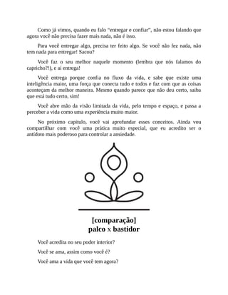 Como já vimos, quando eu falo “entregar e confiar”, não estou falando que
agora você não precisa fazer mais nada, não é isso.
Para você entregar algo, precisa ter feito algo. Se você não fez nada, não
tem nada para entregar! Sacou?
Você faz o seu melhor naquele momento (lembra que nós falamos do
capricho?!), e aí entrega!
Você entrega porque confia no fluxo da vida, e sabe que existe uma
inteligência maior, uma força que conecta tudo e todos e faz com que as coisas
aconteçam da melhor maneira. Mesmo quando parece que não deu certo, saiba
que está tudo certo, sim!
Você abre mão da visão limitada da vida, pelo tempo e espaço, e passa a
perceber a vida como uma experiência muito maior.
No próximo capítulo, você vai aprofundar esses conceitos. Ainda vou
compartilhar com você uma prática muito especial, que eu acredito ser o
antídoto mais poderoso para controlar a ansiedade.
[comparação]
palco x bastidor
Você acredita no seu poder interior?
Você se ama, assim como você é?
Você ama a vida que você tem agora?
 
