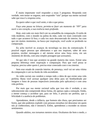 É muito importante você responder a essas 3 perguntas. Responda com
verdade, sem tentar se enganar, sem responder “sim” porque sua mente racional
sabe que essa é a resposta certa.
Eu quero saber o que você sente, e não o que pensa.
Faça uma pausa na leitura, permita-se fazer um momento de “PP” para
ouvir o seu coração, a sua essência mais profunda.
Hoje, está cada vez mais fácil cair na armadilha da comparação. O estilo de
vida moderno, com o mundo na palma da mão, cada vez mais conectado com
tudo o que acontece lá fora, e cada vez mais desconectado do interior, faz com
que em muitos momentos, na busca por inspiração, você acabe se perdendo na
comparação.
Eu acho incrível os avanços da tecnologia na área da comunicação. É
possível seguir pessoas que admiramos e que nos inspiram, saber de seus
projetos, receber mensagens e até mesmo ativar uma força extra, em um
momento de dúvida, com uma simples postagem que acessamos.
Só que não é isso que acontece na grande maioria das vezes. Existe uma
pequena diferença entre inspiração e comparação. Para que você possa se
inspirar, precisa saber quem é, precisa estar conectado com o seu interior.
Sem esse estado de conexão interior, de presença, você vai ser uma vítima
da comparação e cair na ilusão da vida ascendente.
As redes sociais nos vendem o tempo todo a ideia de que existe uma vida
perfeita. Basta você acessar qualquer uma delas para ser bombardeado por
imagens e fotos de pessoas impecáveis (retocadas pelo aplicativo) e com uma
vida perfeita.
Por mais que sua mente racional saiba que isso não é verdade, o seu
subconsciente não compreende dessa forma, ele apenas capta a sensação. Então,
a mente começa a acreditar que, para ser feliz, é preciso ser perfeito, que a
felicidade é a ausência de problemas.
Aprendemos, desde a infância, que homem não chora, que precisamos ser
fortes, que não podemos explodir com pessoas estranhas (só descontar em quem
nós já conhecemos, não é mesmo?). Enfim, aprendemos a esconder os nossos
sentimentos.
Quando adultos, nos tornamos mestres nisso. Ocultamos tão bem o medo, a
 