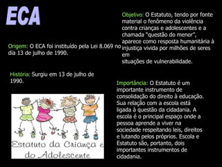 ECA Origem:  O ECA foi instituído pela Lei 8.069 no dia 13 de julho de 1990.  História:  Surgiu em 13 de julho de 1990. Objetivo:  O Estatuto, tendo por fonte material o fenômeno da violência contra crianças e adolescentes e a chamada “questão do menor”, aparece como resposta humanitária à injustiça vivida por milhões de seres em situações de vulnerabilidade. Importância:  O Estatuto é um importante instrumento de consolidação do direito à educação. Sua relação com a escola está ligada à questão da cidadania. A escola é o principal espaço onde a pessoa aprende a viver na sociedade respeitando leis, direitos e lutando pelos próprios. Escola e Estatuto são, portanto, dois importantes instrumentos de cidadania. 
