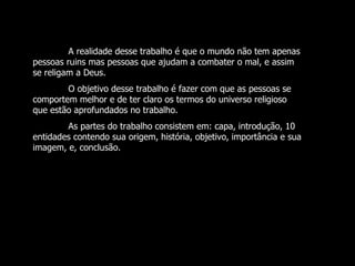 A realidade desse trabalho é que o mundo não tem apenas pessoas ruins mas pessoas que ajudam a combater o mal, e assim se religam a Deus. O objetivo desse trabalho é fazer com que as pessoas se comportem melhor e de ter claro os termos do universo religioso que estão aprofundados no trabalho. As partes do trabalho consistem em: capa, introdução, 10 entidades contendo sua origem, história, objetivo, importância e sua imagem, e, conclusão. 