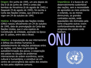ONU Origem:   Em junho de 1945, um ano depois do Dia D (6 de junho de 1944) e antes das bombas de Hiroshima (6 de agosto de 1945) e Nagasaki (9 de agosto de 1945), foi escrita a Carta das Nações Unidas, que entraria em vigor em 24 de outubro de 1945.  História:  A Organização das Nações Unidas (ONU) nasceu oficialmente em 24 de outubro de 1945, data de promulgação da Carta das Nações Unidas, que é uma espécie de Constituição da entidade, assinada na época por 51 países, entre eles o Brasil.  Objetivo:  a manutenção da paz internacional; a defesa dos direitos humanos; o estabelecimento de relações amistosas entre as nações, com base no princípio de autodeterminação dos povos; a cooperação dos países na solução de problemas internacionais de ordem econômica, social, cultural e humanitária; e constituir-se em centro de convergência das ações dos estados na luta pelos objetivos comuns.  Importância:  é a busca de um desenvolvimento sustentável das nações, sem a necessidade de agressões ao meio ambiente e evitando, ou ao menos diminuindo, os grandes contrastes sociais, onde populações são dizimadas pela fome enquanto outras vivem confortavelmente devido ao progresso dos países onde habitam.  