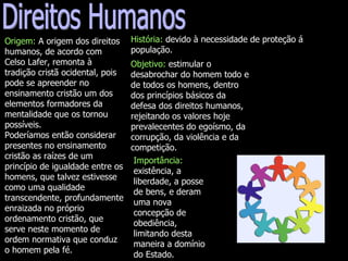 Direitos Humanos Origem:  A origem dos direitos humanos, de acordo com Celso Lafer, remonta à tradição cristã ocidental, pois pode se apreender no ensinamento cristão um dos elementos formadores da mentalidade que os tornou possíveis.  Poderíamos então considerar presentes no ensinamento cristão as raízes de um princípio de igualdade entre os homens, que talvez estivesse como uma qualidade transcendente, profundamente enraizada no próprio ordenamento cristão, que serve neste momento de ordem normativa que conduz o homem pela fé.  História:  devido à necessidade de proteção á  população. Importância:  existência, a liberdade, a posse de bens, e deram uma nova concepção de obediência, limitando desta maneira a domínio do Estado. Objetivo:  estimular o desabrochar do homem todo e de todos os homens, dentro dos princípios básicos da defesa dos direitos humanos, rejeitando os valores hoje prevalecentes do egoísmo, da corrupção, da violência e da competição. 