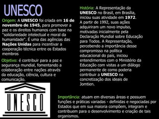 UNESCO Origem : A  UNESCO  foi criada em  16 de novembro de 1945 , para promover a paz e os direitos humanos com base na "solidariedade intelectual e moral da humanidade". É uma das agências das  Nações Unidas  para incentivar a cooperação técnica entre os Estados membros  História:  A Representação da  UNESCO  no Brasil, em Brasília, iniciou suas atividade em  1972 . A partir de 1992, suas ações adquiriram um novo impulso, motivadas inicialmente pela Declaração Mundial sobre Educação para Todos. A Representação, percebendo a importância desse compromisso na política educacional do país, iniciou entendimentos com o Ministério da Educação com vistas a um diálogo permanente de como poderia contribuir a  UNESCO  na concretização dos ideais de Jomtien.  Objetivo:  é contribuir para a paz e segurança mundial, fomentando a colaboração entre nações através da educação, ciência, cultura e comunicação.  Importância:  atuam em diversas áreas e possuem funções e práticas variadas - definidas e negociadas por Estados que em sua maioria compõem, integram e contribuem para o desenvolvimento e criação de tais organismos.  
