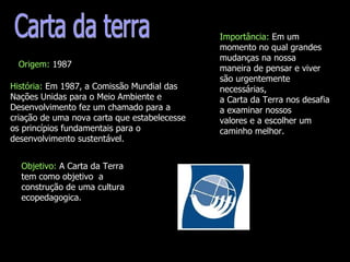 Carta da terra Origem:  1987 História:  Em 1987, a Comissão Mundial das Nações Unidas para o Meio Ambiente e Desenvolvimento fez um chamado para a criação de uma nova carta que estabelecesse os princípios fundamentais para o desenvolvimento sustentável. Importância:  Em um momento no qual grandes mudanças na nossa maneira de pensar e viver são urgentemente necessárias, a Carta da Terra nos desafia a examinar nossos valores e a escolher um caminho melhor. Objetivo:  A Carta da Terra tem como objetivo  a construção de uma cultura ecopedagogica.   