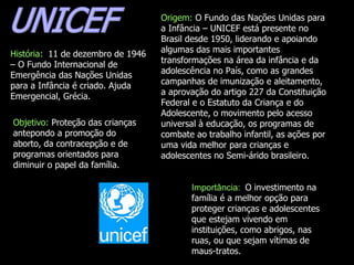 UNICEF Origem:  O Fundo das Nações Unidas para a Infância – UNICEF está presente no Brasil desde 1950, liderando e apoiando algumas das mais importantes transformações na área da infância e da adolescência no País, como as grandes campanhas de imunização e aleitamento, a aprovação do artigo 227 da Constituição Federal e o Estatuto da Criança e do Adolescente, o movimento pelo acesso universal à educação, os programas de combate ao trabalho infantil, as ações por uma vida melhor para crianças e adolescentes no Semi-árido brasileiro.  História:  11 de dezembro de 1946 – O Fundo Internacional de Emergência das Nações Unidas para a Infância é criado. Ajuda Emergencial, Grécia. Objetivo:  Proteção das crianças antepondo a promoção do aborto, da contracepção e de programas orientados para diminuir o papel da família.  Importância:  O investimento na família é a melhor opção para proteger crianças e adolescentes que estejam vivendo em instituições, como abrigos, nas ruas, ou que sejam vítimas de maus-tratos.  