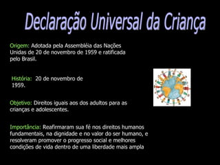 Declaração Universal da Criança  Origem:  Adotada pela Assembléia das Nações Unidas de 20 de novembro de 1959 e ratificada pelo Brasil. História:  20 de novembro de 1959. Objetivo:  Direitos iguais aos dos adultos para as crianças e adolescentes. Importância:  Reafirmaram sua fé nos direitos humanos fundamentais, na dignidade e no valor do ser humano, e resolveram promover o progresso social e melhores condições de vida dentro de uma liberdade mais ampla  