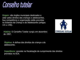 Conselho tutelar Origem:  são órgãos municipais destinados a zelar pelos direitos das crianças e adolescentes. Sua competência e organização estão previstas no Estatuto da Criança e do Adolescente (artigos 131 a 140).  História:  O Conselho Tutelar surgiu em dezembro de 1997. Objetivo:  A   defesa dos direitos da criança e do adolescente. Importância:  consiste na fiscalização do cumprimento dos direitos previstos no ECA.   