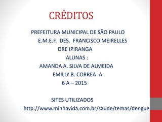 CRÉDITOS
PREFEITURA MUNICIPAL DE SÃO PAULO
E.M.E.F. DES. FRANCISCO MEIRELLES
DRE IPIRANGA
ALUNAS :
AMANDA A. SILVA DE ALMEIDA
EMILLY B. CORREA .A
6 A – 2015
SITES UTILIZADOS
http://www.minhavida.com.br/saude/temas/dengue
 
