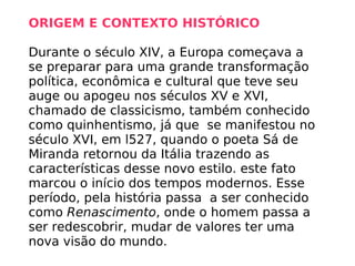 ORIGEM E CONTEXTO HISTÓRICO   Durante o século XIV, a Europa começava a se preparar para uma grande transformação política, econômica e cultural que teve seu auge ou apogeu nos séculos XV e XVI, chamado de classicismo, também conhecido como quinhentismo, já que  se manifestou no século XVI, em l527, quando o poeta Sá de Miranda retornou da Itália trazendo as características desse novo estilo. este fato marcou o início dos tempos modernos. Esse período, pela história passa  a ser conhecido como  Renascimento , onde o homem passa a ser redescobrir, mudar de valores ter uma nova visão do mundo. 