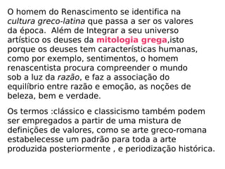 O homem do Renascimento se identifica na  cultura greco-latina  que passa a ser os valores da época.  Além de Integrar a seu universo artístico os deuses da  mitologia grega ,isto porque os deuses tem características humanas, como por exemplo, sentimentos, o homem renascentista procura compreender o mundo sob a luz da  razão , e faz a associação do equilíbrio entre razão e emoção, as noções de beleza, bem e verdade. Os termos :clássico e classicismo também podem ser empregados a partir de uma mistura de definições de valores, como se arte greco-romana estabelecesse um padrão para toda a arte produzida posteriormente , e periodização histórica. 
