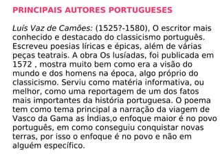 PRINCIPAIS AUTORES PORTUGUESES   Luís Vaz de Camões:  (1525?-1580), O escritor mais conhecido e destacado do classicismo português. Escreveu poesias líricas e épicas, além de várias peças teatrais. A obra Os lusíadas, foi publicada em 1572 , mostra muito bem como era a visão do mundo e dos homens na época, algo próprio do classicismo. Serviu como matéria informativa, ou melhor, como uma reportagem de um dos fatos mais importantes da história portuguesa. O poema tem como tema principal a narração da viagem de Vasco da Gama as Índias,o enfoque maior é no povo português, em como conseguiu conquistar novas terras, por isso o enfoque é no povo e não em alguém específico. 