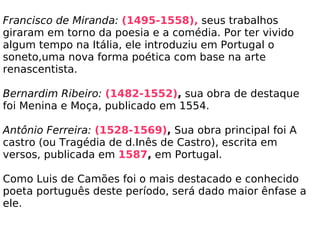 Francisco de Miranda:   (1495-1558),  seus trabalhos giraram em torno da poesia e a comédia. Por ter vivido algum tempo na Itália, ele introduziu em Portugal o soneto,uma nova forma poética com base na arte renascentista.   Bernardim Ribeiro:   (1482-1552) ,  sua obra de destaque foi Menina e Moça, publicado em 1554.   Antônio Ferreira:   (1528-1569) ,  Sua obra principal foi A castro (ou Tragédia de d.Inês de Castro), escrita em versos, publicada em  1587 ,  em Portugal.   Como Luis de Camões foi o mais destacado e conhecido poeta português deste período, será dado maior ênfase a ele.   