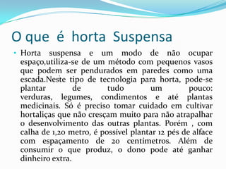 O que é horta Suspensa
• Horta  suspensa e um modo de não ocupar
 espaço,utiliza-se de um método com pequenos vasos
 que podem ser pendurados em paredes como uma
            .
 escada.Neste tipo de tecnologia para horta, pode-se
 plantar         de       tudo        um          pouco:
 verduras, legumes, condimentos e até plantas
 medicinais. Só é preciso tomar cuidado em cultivar
 hortaliças que não cresçam muito para não atrapalhar
 o desenvolvimento das outras plantas. Porém , com
 calha de 1,20 metro, é possível plantar 12 pés de alface
 com espaçamento de 20 centímetros. Além de
 consumir o que produz, o dono pode até ganhar
 dinheiro extra.
 