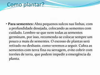 Como plantar?

• Para sementes: Abra pequenos sulcos nas linhas, com
  a profundidade desejada, colocando as sementes com
  cuidado. Lembre-se que nem todas as sementes
  germinam, por isso, recomenda-se colocar sempre um
  pouco a mais de sementes. O excesso de plantas será
  retirado no desbaste, como veremos a seguir. Cubra as
  sementes com terra fina ou serragem, evite cobrir com
  torrões de terra, que podem impedir a emergência da
  planta.
 