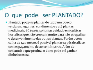 O que pode ser PLANTADO?
 Plantado pode-se plantar de tudo um pouco:
 verduras, legumes, condimentos e até plantas
 medicinais. Só é preciso tomar cuidado em cultivar
 hortaliças que não cresçam muito para não atrapalhar
 o desenvolvimento das outras plantas. Porém , com
 calha de 1,20 metro, é possível plantar 12 pés de alface
 com espaçamento de 20 centímetros. Além de
 consumir o que produz, o dono pode até ganhar
 dinheiro extra.
 