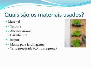 Quais são os materiais usados?
 Material
 - Tesoura
 - Alicate- Arame
  - Garrafa PET
 - Isopor
 - Manta para jardinagem;
  - Terra preparada (comum e preta)
 