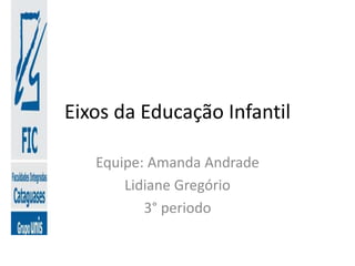 Eixos da Educação Infantil
Equipe: Amanda Andrade
Lidiane Gregório
3° periodo
 