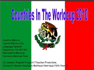 Country:México Capital:México City Language:Spanish Population: 104,907,991  Nationality:Mexican Currency:Mexican Peso Cic Damas//English Project//Teacher:Francilene. Student’s Names:Amanda e Matheus Henrique//6th Year C Countries In The Worldcup 2010 