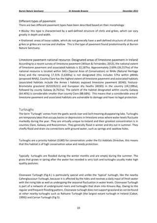 Burren Nature Sanctuary 

Dr Amanda Browne 

December 2013 

Different types of pavement 
There are two different pavement types have been described based on their morphology: 
• Blocky:  this  type  is  characterised  by  a  well‐defined  structure  of  clints  and  grikes,  which  can  vary 
greatly in depth and width.   
• Shattered: areas of loose rubble, which do not generally have a well‐defined structure of clints and 
grikes or grikes are narrow and shallow.  This is the type of pavement found predominantly at Burren 
Nature Sanctuary. 
 

Limestone pavement‐national resource‐ Designated areas of limestone pavement in Ireland 
According to a recent survey of limestone pavement (Wilson & Fernández, 2013), the national extent 
of limestone pavement and associated habitats is 32,187ha. Approximately 2.69% (26,557ha) of the 
national  resource  is  located  within  SACs  (Special  Area  of  Conservation)  or  NHAs  (Natural  Heritage 
Area)  and  the  remaining  17.31%  (5,630ha)  is  not  designated  (this  includes  57ha  within  pNHAs 
(proposed NHA)). County Clare has the highest extent of limestone pavement and associated habitats 
(associated  habitats  include  the  Annex  I  habitats  exposed  limestone  pavement  (8240),  Festuco‐
Brometalia  grassland  (6210/6211)  and  European  dry  heaths  (4030))  in  the  country  (24,128ha), 
followed  by  county  Galway  (6,761ha).  The  extent  of  the  habitat  designated  within  county  Galway 
(64.46%) is considerable smaller than county Clare (88.68%).  This means that a considerable area of 
limestone pavement and associated habitats are vulnerable to damage and have no legal protection. 
 

Turloughs 
The term ‘Turlough’ comes from the gaelic words tuar and loch meaning disappearing lake. Turloughs 
are temporary lakes that occupy basins or depressions in limestone areas where water levels fluctuate 
markedly during the year. They are virtually unique to Ireland and their greatest concentration is in 
counties Clare, Galway and Roscommon. They generally flood in winter and dry out in summer. They 
chiefly flood and drain via connections with ground water, such as springs and swallow holes. 
 
Turloughs are a priority habitat (3180) for conservation under the EU Habitats Directive, this means 
that this habitat is of high conservation value and needs protection. 
 
Typically   turloughs are flooded during the winter  months and  are empty  during  the summer. The 
grass that grows in spring after the water has receded is very lush and turloughs usually make high 
quality pastures. 
 
Cloonasee  Turlough  (Fig.4.)  is  particularly  special  and  unlike  the  ‘typical’  turlough,  like  the  nearby 
Caherglaussaun Turlough, because it is affected by the tides and receives a daily input of fresh water 
with the rising tide as well as undergoing the seasonal fluctuation in water levels. Cloonasee Turlough 
is part of a network of underground rivers and turloughs that drain into Kinvara Bay. Owing to the 
regular and frequent flooding pattern, Cloonasee turlough does not support grassland as can be found 
at other nearby turloughs such as Rahsane Turlough (the largest extant turlough in Ireland (Cabot, 
1999)) and Carran Turlough (Fig 5).  

10 
 

 