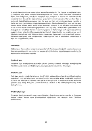 Burren Nature Sanctuary 

Dr Amanda Browne 

December 2013 

In a typical woodland there are up to four layers of vegetation: (1) The Canopy, formed by tall trees; 
(2) the shrub layer, which forms an understorey under the canopy, (3) the field layer, composed of 
herbs,  ferns  and  grasses,  and  (4)  the  bryophyte  layer,  composed  of  mosses  and  liverworts  on  the 
woodland floor. Beneath the tree  canopy, a special  environment is created. The woodland floor is 
sheltered,  shaded  habitat,  protected  from  the  wind  and  from  extreme  temperatures.  Humidity  is 
higher and more constant than in open habitats and hence the abundance of fern, moss and liverwort 
species  whose  delicate  leaves  would  shrivel  with  direct  exposure  to  sun  and  wind.  In  summer  the 
leaves of trees absorb or reflect a large part of the sun’s rays: only a fraction of the light and heat filter 
through to the forest floor. For this reason many species of the herb layer such as primrose (Primula 
vulgaris),  lesser  celandine  (Ranunculus  ficaria),  bluebell  (Hyacinthoides  non‐scripta),  wood  sorrel 
(Oxalis acetosella), wild garlic (Allium ursinum), concentrate their growth in spring and early summer, 
before the trees leaves have fully expanded. Flowering of the Field or herb layer is concentrated in 
April and May (O’Connell, 1999). 
 
The Canopy 
At Cloonasee the woodland canopy is composed of ash (Fraxinus excelsior) with occasional sycamore 
(Acer pseudoplatanus) (a non‐native tree species). Wych Elm (Ulmus glabra) was also recorded in the 
woodland surrounding the turlough.  
 
The Shrub layer 
The Shrub layer is composed of blackthorn (Prunus spinosa), hawthorn (Crataegus monogyna) and 
hazel (Corylus avelana). Spindle (Euonymous europaeus) also occurs in the shrub layer.  
 
The Field Layer  
Field  layer  species  include  harts  tongue  fern  (Phyllitis  scolopendrium),  false  brome  (Brachypodium 
sylvaticum), lords and ladies (Arum maculatum) and ivy (Hedera helix). Wood melick (Melica uniflora) 
occurs in the field layer occasionally. This species is thought to be an indicator of ancient woodland 
(Perrin  &  Daly  2010).  Wild  garlic  (Allium  ursinum)  is  a  feature  of  the  field  layer  particularly  in  the 
turlough wood. 
 
The Bryophyte layer 
The wood floor is strewn with moss covered boulders. Typical moss species recorded at Cloonasee 
include  fox‐tail  feather  moss  (Thamnobryum  alopecurum)  and  tamarisk  moss  (Thuidium 
tamariscinum). 

17 
 

 