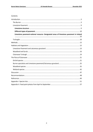Burren Nature Sanctuary 

Dr Amanda Browne 

December 2013 

 
Contents 
Introduction ............................................................................................................................................ 3 
The Burren .......................................................................................................................................... 3 
Limestone Pavement .......................................................................................................................... 9 
Limestone structure ....................................................................................................................... 9 
Different types of pavement ........................................................................................................ 10 
Limestone  pavement‐national  resource‐  Designated  areas  of  limestone  pavement  in  Ireland
 ...................................................................................................................................................... 10 
Turloughs .......................................................................................................................................... 10 
Methods ................................................................................................................................................ 12 
Habitats and Vegetation ....................................................................................................................... 12 
Limestone Pavement and calcareous grassland ............................................................................... 13 
Woodland and Scrub  ........................................................................................................................ 16 
.
Cloonasee Turlough .......................................................................................................................... 19 
The Flora of Cloonasee ......................................................................................................................... 21 
Orchid species ................................................................................................................................... 21 
Burren specialists and Limestone pavement/Calcareous grassland  ................................................ 25 
.
Woodland species ............................................................................................................................. 35 
Wetland species ................................................................................................................................ 42 
Discussion ............................................................................................................................................. 47 
Recommendations ................................................................................................................................ 48 
References ............................................................................................................................................ 49 
Appendix I. Species lists ........................................................................................................................ 51 
Appendix II. Fixed point photos from April to September. ................................................................... 57 
 
 
 

 

2 
 

 