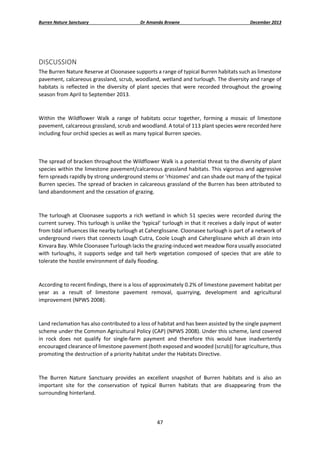 Burren Nature Sanctuary 

Dr Amanda Browne 

December 2013 

 
DISCUSSION 
The Burren Nature Reserve at Cloonasee supports a range of typical Burren habitats such as limestone 
pavement, calcareous grassland, scrub, woodland, wetland and turlough. The diversity and range of 
habitats  is  reflected  in  the  diversity  of  plant  species  that  were  recorded  throughout  the  growing 
season from April to September 2013.  
 
Within  the  Wildflower  Walk  a  range  of  habitats  occur  together,  forming  a  mosaic  of  limestone 
pavement, calcareous grassland, scrub and woodland. A total of 113 plant species were recorded here 
including four orchid species as well as many typical Burren species. 
 
The spread of bracken throughout the Wildflower Walk is a potential threat to the diversity of plant 
species within the limestone pavement/calcareous grassland habitats. This vigorous and aggressive 
fern spreads rapidly by strong underground stems or ‘rhizomes’ and can shade out many of the typical 
Burren species. The spread of bracken in calcareous grassland of the Burren has been attributed to 
land abandonment and the cessation of grazing. 
  
The  turlough  at  Cloonasee  supports  a  rich  wetland  in  which  51  species  were  recorded  during  the 
current survey. This turlough is unlike the ‘typical’ turlough in that it receives a daily input of water 
from tidal influences like nearby turlough at Caherglissane. Cloonasee turlough is part of a network of 
underground rivers that connects Lough Cutra, Coole Lough and Caherglissane which all drain into 
Kinvara Bay. While Cloonasee Turlough lacks the grazing‐induced wet meadow flora usually associated 
with  turloughs,  it  supports  sedge  and  tall  herb  vegetation  composed  of  species  that  are  able  to 
tolerate the hostile environment of daily flooding. 
 
According to recent findings, there is a loss of approximately 0.2% of limestone pavement habitat per 
year  as  a  result  of  limestone  pavement  removal,  quarrying,  development  and  agricultural 
improvement (NPWS 2008).   
 
Land reclamation has also contributed to a loss of habitat and has been assisted by the single payment 
scheme under the Common Agricultural Policy (CAP) (NPWS 2008). Under this scheme, land covered 
in  rock  does  not  qualify  for  single‐farm  payment  and  therefore  this  would  have  inadvertently 
encouraged clearance of limestone pavement (both exposed and wooded (scrub)) for agriculture, thus 
promoting the destruction of a priority habitat under the Habitats Directive.  
 
The  Burren  Nature  Sanctuary  provides  an  excellent  snapshot  of  Burren  habitats  and  is  also  an 
important  site  for  the  conservation  of  typical  Burren  habitats  that  are  disappearing  from  the 
surrounding hinterland. 

 
47 
 

 
