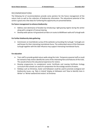 Burren Nature Sanctuary 

Dr Amanda Browne 

December 2013 

RECOMMENDATIONS 
The  following  list  of  recommendations  provide  some  pointers  for  the  future  management  of  the 
nature  trails  as  well  as  the  collection  of  biodiversity  information.  The  educational  potential  of  the 
centre is great and a few ideas for furthering this opportunity are presented below. 
For future management to enhance biodiversity: 



Address over‐dominance of bracken by introducing a light‐grazing regime during the winter 
along with a program of manual clearing. 
Develop wide species‐rich grassland corridors on routes to Wildflower walk and Turlough walk 
 

For further biodiversity data gathering: 


Commission an invertebrate survey of the wetlands surrounding the turlough. Turloughs are 
well known for their interesting invertebrate fauna. The undisturbed nature of the Cloonasee 
turlough together with the tidal influence may support interesting invertebrate fauna.  

 
For education 





 

Train staff to provide guided nature walks along the trails. Temporary seasonal staff as could 
be trained to help visitors identify the some of the interesting flora and features of the trails. 
This would enhance the educational experience for visitors. 
Develop  programmes  to  complement  Junior  Certificate  and  Leaving  Certificate  Ecology 
curriculum that schools can avail of in preparation for the ecology sections of exams. 
Holidays such as Christmas, Easter and Halloween could be used to promote ecological and 
biodiversity  issues,  e.g.  ‘Bats  in  Ireland’  display  at  Halloween  and  ‘How  to  Identify  trees  in 
Winter’ or ‘Winter wetland bird visitors’ at Christmas  
 

48 
 

 