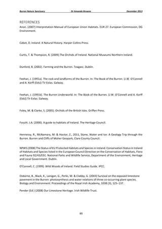 Burren Nature Sanctuary 

Dr Amanda Browne 

December 2013 

REFERENCES 
Anon. (2007) Interpretation Manual of European Union Habitats. EUR 27. European Commission, DG 
Environment. 
 
Cabot, D. Ireland. A Natural History. Harper Collins Press. 
 
Curtis, T. & Thompson, R. (2009).The Orchids of Ireland. National Museums Northern Ireland. 
 
Dunford, B. (2002). Farming and the Burren. Teagasc. Dublin. 
 
Feehan, J. (1991a). The rock and landforms of the Burren. In: The Book of the Burren. (J.W. O’Connell 
and A. Korff (Eds)) Tír Eolas. Galway. 
 
Feehan, J. (1991b). The Burren Underworld. In: The Book of the Burren. (J.W. O’Connell and A. Korff 
(Eds)) Tír Eolas. Galway. 
 
Foley, M. & Clarke, S. (2005). Orchids of the British Isles. Griffen Press. 
 
Fossitt. J.A. (2000). A guide to habitats of Ireland. The Heritage Council. 
 
Hennessy, R., McNamara, M. & Hoctor, Z., 2011, Stone, Water and Ice: A Geology Trip through the 
Burren. Burren and Cliffs of Moher Geopark, Clare County Council. 
 
NPWS (2008) The Status of EU Protected Habitats and Species in Ireland. Conservation Status in Ireland 
of Habitats and Species listed in the European Council Directive on the Conservation of Habitats, Flora 
and Fauna 92/43/EEC. National Parks and Wildlife Service, Department of the Environment, Heritage 
and Local Government. Dublin. 
 
O’Connell, C. (1999). Wild Woods of Ireland. Field Studies Guide. IPCC. 
 
Osborne, B., Black, K., Lanigan, G., Perks, M. & Clabby, G. (2003) Survival on the exposed limestone 
pavement in the Burren: photosynthesis and water relations of three co‐occurring plant species. 
Biology and Environment: Proceedings of the Royal Irish Academy, 103B (3), 125–137. 
 
Pender (Ed.) (2008) Our Limestone Heritage. Irish Wildlife Trust. 
 

49 
 

 