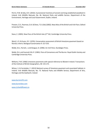 Burren Nature Sanctuary 

Dr Amanda Browne 

December 2013 

Perrin, P.M. & Daly, O.H. (2010). A provisional Inventory of ancient and long established woodland in 
Ireland.  Irish  Wildlife  Manuals,  No.  46.  National  Parks  and  wildlife  Service.  Department  of  the 
Environment, Heritage and Local Government, Dublin, Ireland. 
 
Preston, C.D., Pearman, D.A. & Dines, T.D. (Eds) (2002). New Atlas of the British and Irish Flora. Oxford 
University Press. 
 
Stace, C. (2005). New Flora of the British Isles (2nd Ed). Cambridge University Press.  
 
Ward, S. D. & Evans, D.F. (1976). Conservation assessment of British limestone pavement based on 
floristic criteria. Biological Conservation 9: 217‐233. 
 
Webb, D.A., Parnell, J. and Doogue, D. (1996). An Irish Flora. Dundalgan Press. 
 
Webb, D.A. and Scannell, M.J.P. (1983). Flora of Connemara and The Burren. Royal Dublin Society and 
Cambridge University Press. 
 
Williams, P.W. (1966) Limestone pavements with special reference to Western Ireland. Transactions 
of the Institute of British Geographers, 40: 155‐172. 
 
Wilson, S. & Fernández, F. (2013) National survey of limestone pavement and associated habitats in 
Ireland.  Irish  Wildlife  Manuals,  No.  73.  National  Parks  and  Wildlife  Service,  Department  of  Arts, 
Heritage and the Gaeltacht, Ireland 
 
www.burrenLIFE.com 
www.burrenbeo.com 
www.irishwildflowers.ie 
 
 

50 
 

 