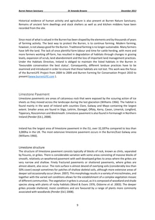Burren Nature Sanctuary 

Dr Amanda Browne 

December 2013 

Historical  evidence  of  human  activity  and  agriculture  is  also  present  at  Burren  Nature  Sanctuary. 
Remains  of  ancient  farm  dwellings  and  stock  shelters  as  well  as  and  kitchen  middens  have  been 
recorded from the site. 
 
Since most of what is valued in the Burren has been shaped by the elements and by thousands of years 
of  farming  activity.  The  best  way  to  protect  the  Burren,  is  to  continue  farming.  Modern  farming, 
however, is not always good for the Burren. Traditional farming is no longer sustainable. Many farmers 
have left the land. The lack of once plentiful farm labour and time for cattle herding, with more and 
more farmers working off‐farm, has resulted in degradation of habitats through changes in grazing 
levels, expansion of scrub, land abandonment and the loss of important land management practices. 
Under  the  Habitats  Directive,  Ireland  is  obliged  to  maintain  the  listed  habitats  in  the  Burren  in 
'favourable  conservation  the  best  status'.  Consequently,  different  landuse  practices  have  to  be 
examined and introduced in order to ensure that these habitats are not lost. This work was the focus 
of the BurrenLIFE Project from 2004 to 2009 and Burren Farming for Conservation Project 2010 to 
present (www.burrenLIFE.com ). 
 
 

Limestone Pavement  
Limestone pavements are areas of calcareous rock that were exposed by the scouring action of ice 
sheets as they moved across the landscape during the last glaciation (Williams 1966). The habitat is 
found  mainly  in  the  west  of  Ireland  with  counties  Clare,  Galway  and  Mayo  containing  the  largest 
extent.  Smaller areas are found in Sligo, Leitrim, Donegal, Offaly, Kerry, Cavan, Limerick, Longford, 
Tipperary, Roscommon and Westmeath. Limestone pavement is also found in Fermanagh in Northern 
Ireland (Pender (Ed.), 2008). 
 
Ireland has the largest area of limestone pavement in the EU, over 32,187ha compared to less than 
3,000ha in the UK. The most extensive limestone pavement occurs in the Burren/East Galway area 
(Williams 1966).   
 

Limestone structure 
The structure of limestone pavement consists typically of blocks of rock, known as clints, separated 
by fissures, or grikes. There is considerable variation with some areas consisting of massive blocks of 
smooth, relatively un‐weathered pavement with well‐developed grikes to areas where the grikes are 
very  narrow  and  shallow.  Finely  fractured  pavements  or  shattered  pavements,  where  grikes  are 
almost absent, also occur. The rock surface is almost devoid of overlying soils (considerably less than 
50% cover) except sometimes for patches of shallow skeletal soils, although more extensive areas of 
deeper soil occasionally occur (Anon. 2007). This morphology results in a variety of microclimates, and 
together with the varied soil conditions allows for the establishment of a complex vegetation mosaic 
of different communities. The vegetation in grikes is unusual, as it is composed of woodland and shade 
species along with plants of rocky habitats (Ward & Evans 1976, Osborne et al. 2003). The deeper 
grikes  provide  sheltered,  moist  conditions  and  are  favoured  by  a  range  of  plants  more  commonly 
associated with woodlands (Pender (Ed.) 2008).  
 
9 
 

 