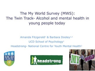 The My World Survey (MWS):
The Twin Track- Alcohol and mental health in
            young people today


         Amanda Fitzgerald1 & Barbara Dooley1,2
               UCD School of Psychology1
  Headstrong- National Centre for Youth Mental Health 2
 