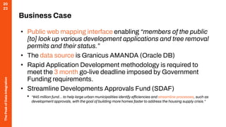 The
Peak
of
Data
Integration
20
23
Business Case
• Public web mapping interface enabling “members of the public
[to] look up various development applications and tree removal
permits and their status.”
• The data source is Granicus AMANDA (Oracle DB)
• Rapid Application Development methodology is required to
meet the 3 month go-live deadline imposed by Government
Funding requirements.
• Streamline Developments Approvals Fund (SDAF)
• “$45 million fund… to help large urban municipalities identify efficiencies and streamline processes, such as
development approvals, with the goal of building more homes faster to address the housing supply crisis.“
 