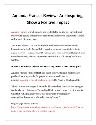 Amanda Frances Reviews Are Inspiring,
Show a Positive Impact
Amanda Frances provides clients and students the mentoring, support, and
coursework needed to receive the cash money and success they desire —and to
realize their divine purpose.
And in the process, this self-made multi-millionaire and internationally
known thought leader has pulled in glowing reviews from satisfied clients
across the web—women who, with Frances help, have overcome their guilt and
fears about money and are empowered to manifest the lives they’ve always
wanted.
Amanda Frances Reviews Are Inspiring, Show a Positive Impact
Amanda Frances online content and world renowned digital courses have
produced amazing results for people across the world, not to
mention inspiring reviews from happy clients like Anna of Oklahoma City:
“Since I started working with Amanda, I have realized that I am not wrong to
want and expect happiness. I’ve realized that I am worthy of receiving love in
ways that fulfill me. I now know that my dreams are completely
accomplishable no matter who tells me they’re not.”
Originally published at here:
https://amandafrancesreviews.wordpress.com/2019/11/07/amanda-frances-
reviews-are-inspiring-show-a-positive-impact/
 