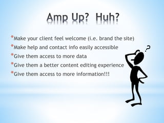 *Make your client feel welcome (i.e. brand the site)
*Make help and contact info easily accessible
*Give them access to more data
*Give them a better content editing experience
*Give them access to more information!!!
 