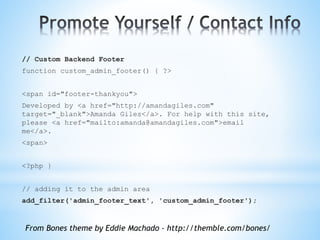 // Custom Backend Footer
function custom_admin_footer() { ?>
<span id="footer-thankyou">
Developed by <a href="http://amandagiles.com"
target="_blank">Amanda Giles</a>. For help with this site,
please <a href="mailto:amanda@amandagiles.com">email
me</a>.
<span>
<?php }
// adding it to the admin area
add_filter('admin_footer_text', 'custom_admin_footer');
From Bones theme by Eddie Machado - http://themble.com/bones/
 