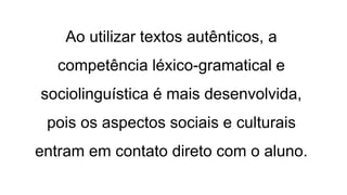 Ao utilizar textos autênticos, a
competência léxico-gramatical e
sociolinguística é mais desenvolvida,
pois os aspectos sociais e culturais
entram em contato direto com o aluno.
 