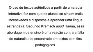 O uso de textos autênticos a partir de uma aula
interativa faz com que os alunos se sintam mais
incentivados e dispostos a aprender uma língua
estrangeira. Segundo Kramsch apud Hanna, essa
abordagem de ensino é uma reação contra a falta
de naturalidade encontrado em textos com fins
pedagógicos.
 