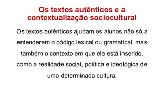 Os textos autênticos e a
contextualização sociocultural
Os textos autênticos ajudam os alunos não só a
entenderem o código lexical ou gramatical, mas
também o contexto em que ele está inserido,
como a realidade social, política e ideológica de
uma determinada cultura.
 