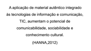 A aplicação de material autêntico integrado
às tecnologias de informação e comunicação,
TIC, aumentam o potencial de
comunicabilidade, sociabilidade e
conhecimento cultural.
(HANNA,2012)
 