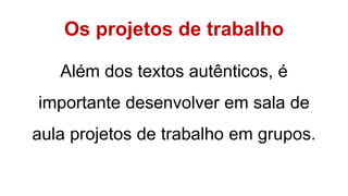 Os projetos de trabalho
Além dos textos autênticos, é
importante desenvolver em sala de
aula projetos de trabalho em grupos.
 