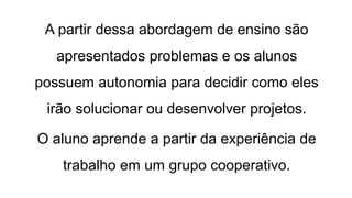 A partir dessa abordagem de ensino são
apresentados problemas e os alunos
possuem autonomia para decidir como eles
irão solucionar ou desenvolver projetos.
O aluno aprende a partir da experiência de
trabalho em um grupo cooperativo.
 
