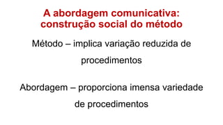 A abordagem comunicativa:
construção social do método
Método – implica variação reduzida de
procedimentos
Abordagem – proporciona imensa variedade
de procedimentos
 