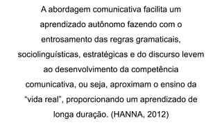 A abordagem comunicativa facilita um
aprendizado autônomo fazendo com o
entrosamento das regras gramaticais,
sociolinguísticas, estratégicas e do discurso levem
ao desenvolvimento da competência
comunicativa, ou seja, aproximam o ensino da
“vida real”, proporcionando um aprendizado de
longa duração. (HANNA, 2012)
 