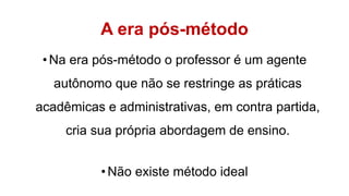 A era pós-método
•Na era pós-método o professor é um agente
autônomo que não se restringe as práticas
acadêmicas e administrativas, em contra partida,
cria sua própria abordagem de ensino.
•Não existe método ideal
 